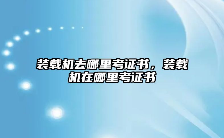 裝載機去哪里考證書，裝載機在哪里考證書