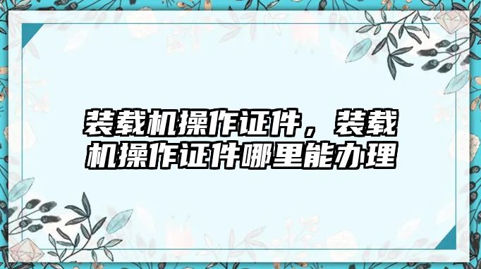 裝載機操作證件，裝載機操作證件哪里能辦理