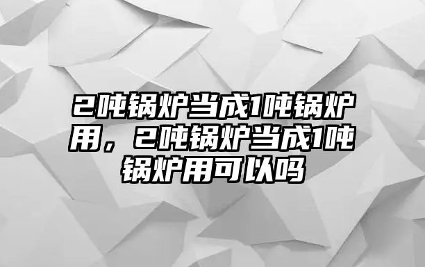 2噸鍋爐當成1噸鍋爐用，2噸鍋爐當成1噸鍋爐用可以嗎