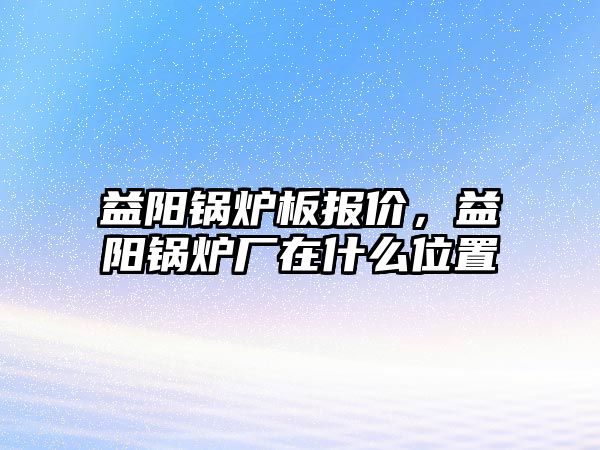 益陽鍋爐板報價，益陽鍋爐廠在什么位置