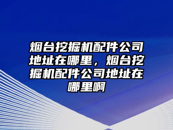 煙臺挖掘機配件公司地址在哪里，煙臺挖掘機配件公司地址在哪里啊