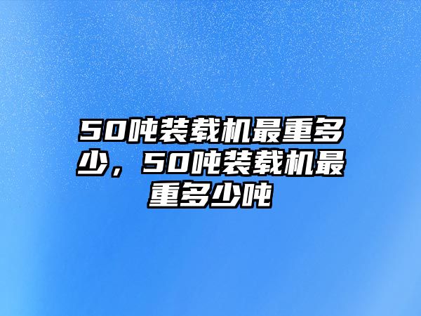 50噸裝載機最重多少，50噸裝載機最重多少噸