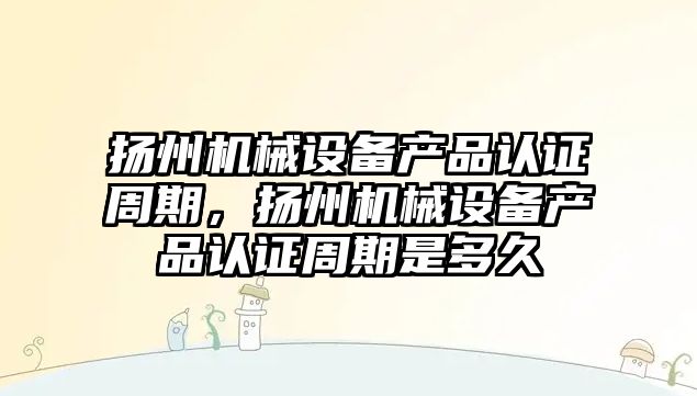 揚州機械設備產品認證周期，揚州機械設備產品認證周期是多久