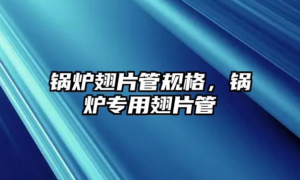 鍋爐翅片管規格，鍋爐專用翅片管