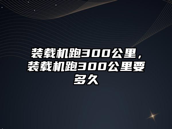 裝載機跑300公里，裝載機跑300公里要多久