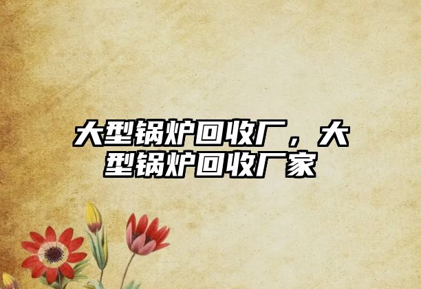 大型鍋爐回收廠，大型鍋爐回收廠家