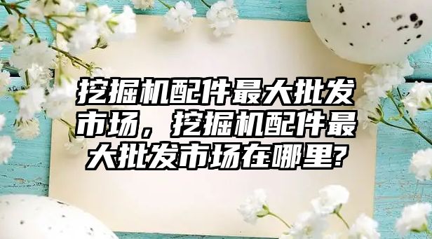 挖掘機配件最大批發市場，挖掘機配件最大批發市場在哪里?