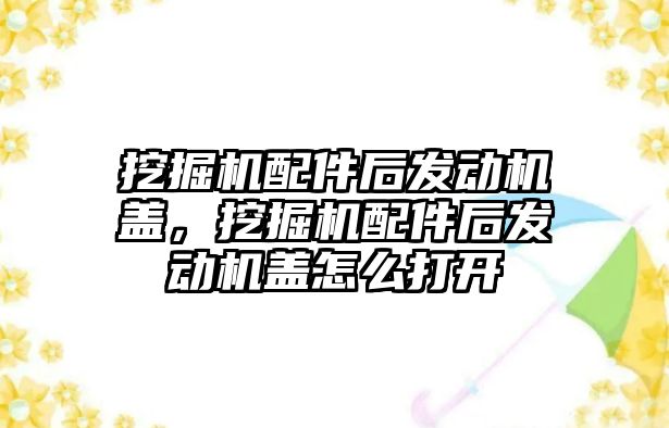 挖掘機配件后發(fā)動機蓋，挖掘機配件后發(fā)動機蓋怎么打開