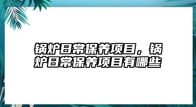 鍋爐日常保養(yǎng)項目，鍋爐日常保養(yǎng)項目有哪些