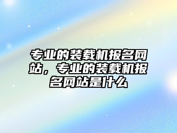 專業(yè)的裝載機報名網(wǎng)站，專業(yè)的裝載機報名網(wǎng)站是什么