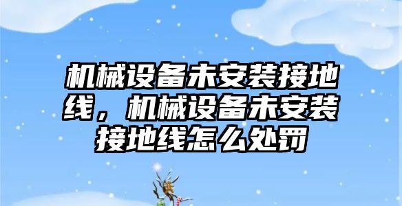 機械設備未安裝接地線，機械設備未安裝接地線怎么處罰