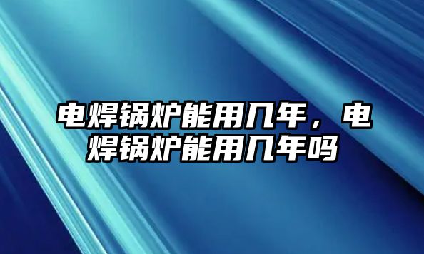 電焊鍋爐能用幾年，電焊鍋爐能用幾年嗎