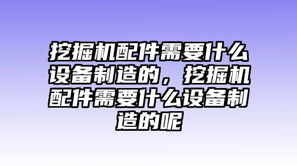 挖掘機配件需要什么設備制造的，挖掘機配件需要什么設備制造的呢