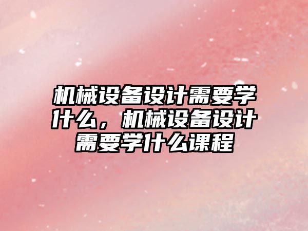 機械設(shè)備設(shè)計需要學(xué)什么，機械設(shè)備設(shè)計需要學(xué)什么課程