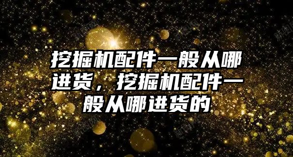 挖掘機配件一般從哪進貨，挖掘機配件一般從哪進貨的