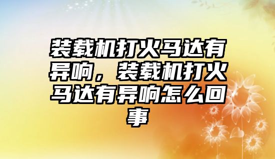 裝載機打火馬達有異響，裝載機打火馬達有異響怎么回事