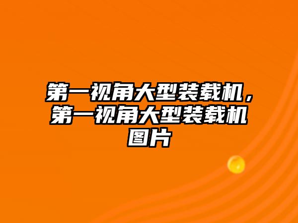 第一視角大型裝載機，第一視角大型裝載機圖片