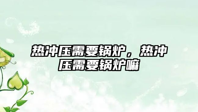 熱沖壓需要鍋爐，熱沖壓需要鍋爐嘛