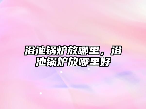 浴池鍋爐放哪里，浴池鍋爐放哪里好