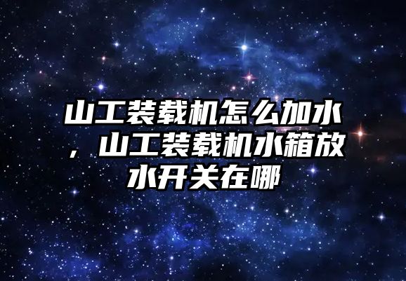 山工裝載機怎么加水，山工裝載機水箱放水開關在哪