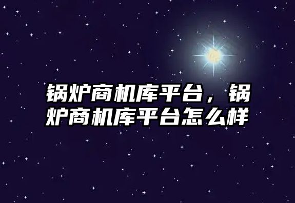 鍋爐商機庫平臺，鍋爐商機庫平臺怎么樣