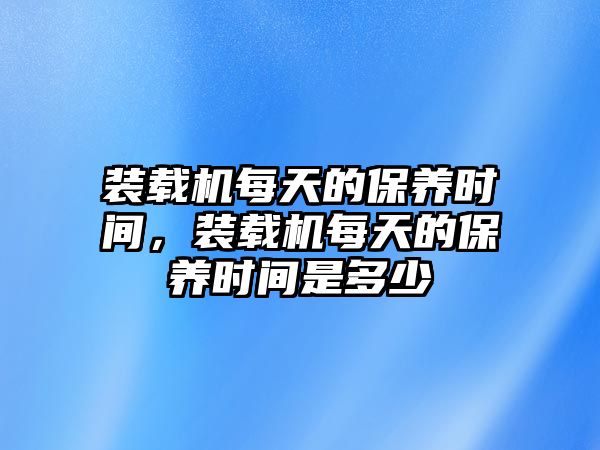 裝載機每天的保養時間，裝載機每天的保養時間是多少