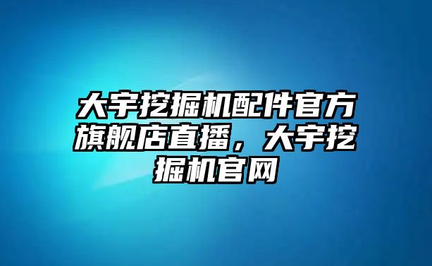 大宇挖掘機配件官方旗艦店直播，大宇挖掘機官網