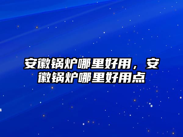 安徽鍋爐哪里好用，安徽鍋爐哪里好用點