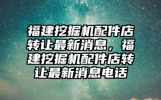 福建挖掘機配件店轉讓最新消息，福建挖掘機配件店轉讓最新消息電話