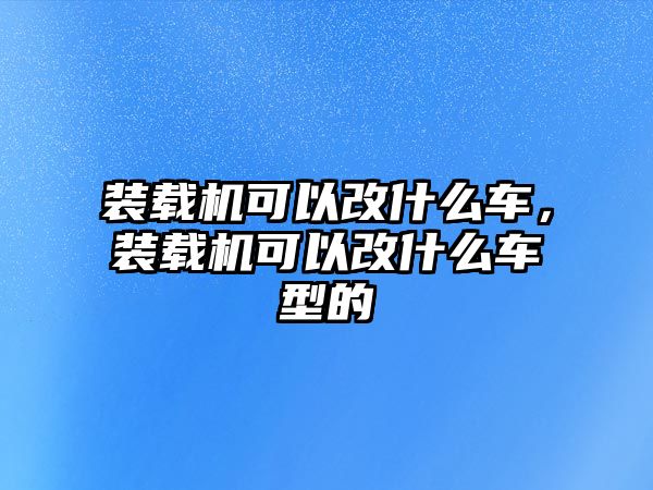 裝載機(jī)可以改什么車，裝載機(jī)可以改什么車型的