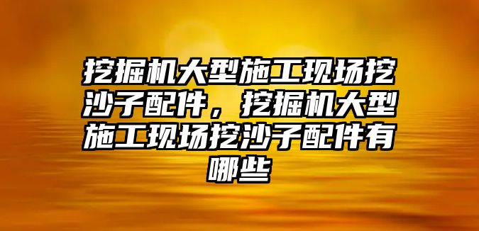 挖掘機大型施工現場挖沙子配件，挖掘機大型施工現場挖沙子配件有哪些