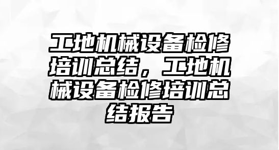 工地機械設備檢修培訓總結，工地機械設備檢修培訓總結報告