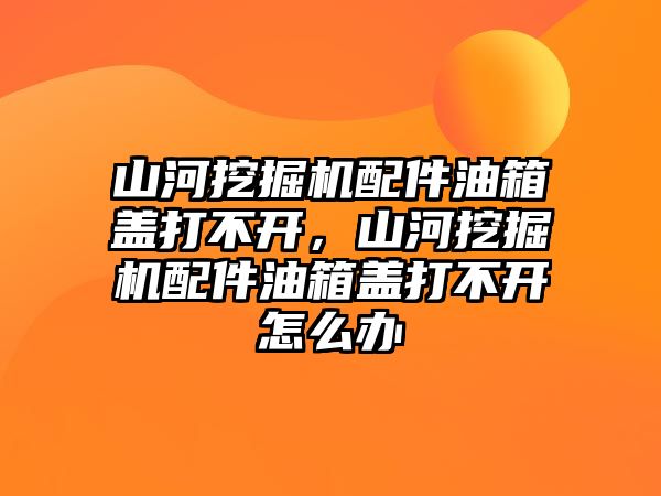 山河挖掘機配件油箱蓋打不開，山河挖掘機配件油箱蓋打不開怎么辦