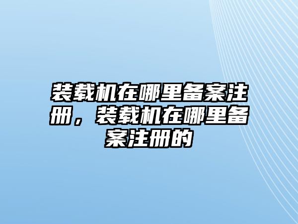 裝載機在哪里備案注冊，裝載機在哪里備案注冊的