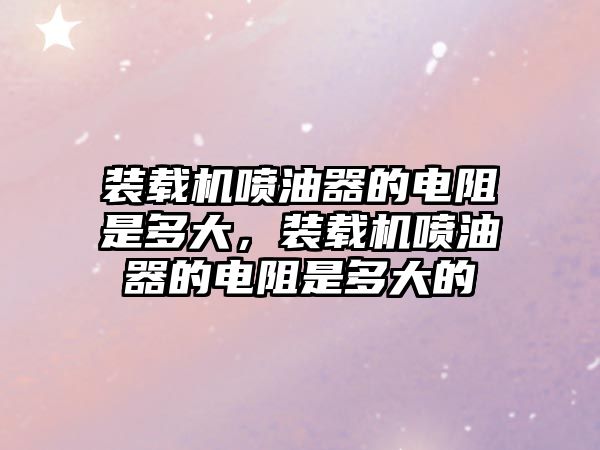 裝載機噴油器的電阻是多大，裝載機噴油器的電阻是多大的