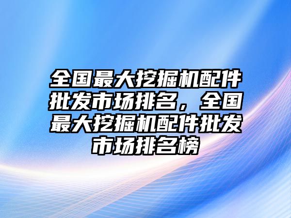 全國(guó)最大挖掘機(jī)配件批發(fā)市場(chǎng)排名，全國(guó)最大挖掘機(jī)配件批發(fā)市場(chǎng)排名榜