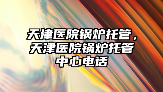 天津醫院鍋爐托管，天津醫院鍋爐托管中心電話