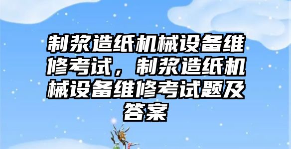 制漿造紙機械設備維修考試，制漿造紙機械設備維修考試題及答案