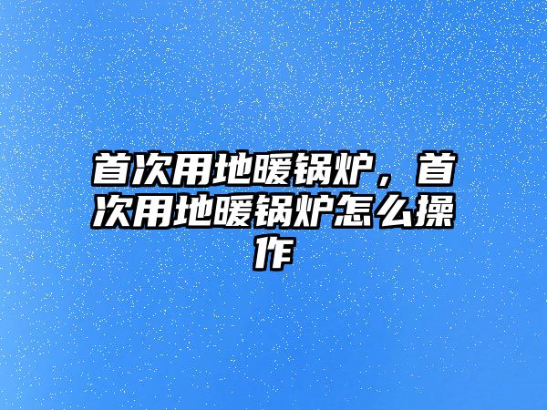 首次用地暖鍋爐，首次用地暖鍋爐怎么操作