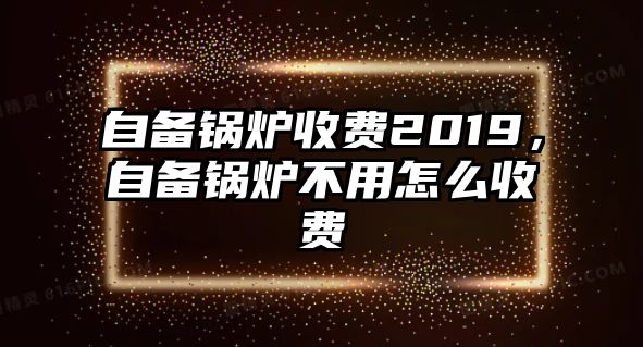 自備鍋爐收費(fèi)2019，自備鍋爐不用怎么收費(fèi)