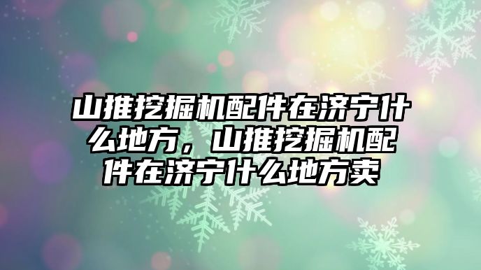 山推挖掘機配件在濟寧什么地方，山推挖掘機配件在濟寧什么地方賣