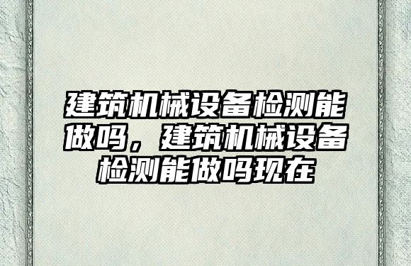 建筑機械設備檢測能做嗎，建筑機械設備檢測能做嗎現在