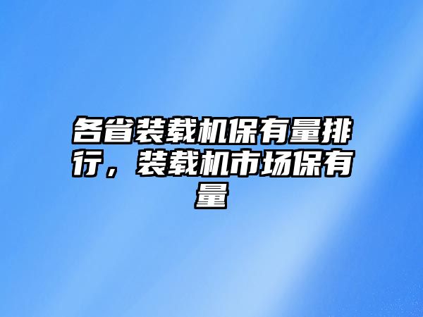 各省裝載機保有量排行，裝載機市場保有量