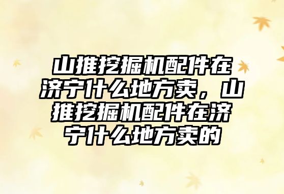 山推挖掘機配件在濟寧什么地方賣，山推挖掘機配件在濟寧什么地方賣的