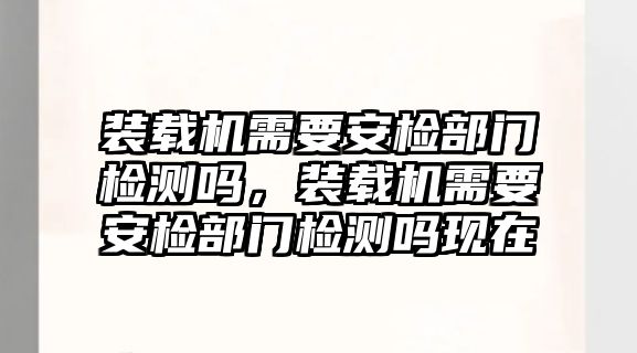 裝載機需要安檢部門檢測嗎，裝載機需要安檢部門檢測嗎現在