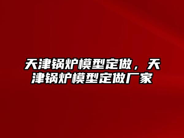 天津鍋爐模型定做，天津鍋爐模型定做廠家