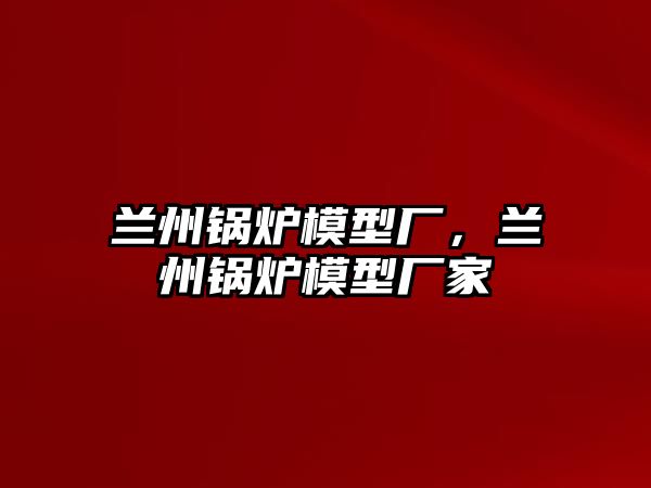 蘭州鍋爐模型廠，蘭州鍋爐模型廠家