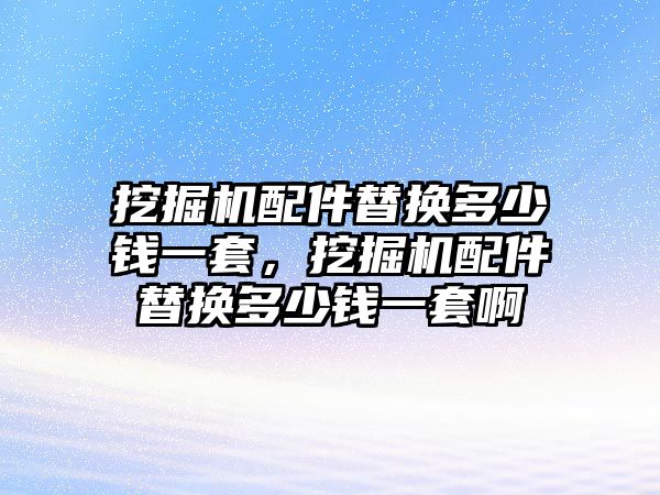 挖掘機配件替換多少錢一套，挖掘機配件替換多少錢一套啊