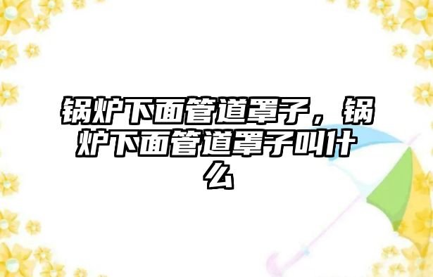 鍋爐下面管道罩子，鍋爐下面管道罩子叫什么