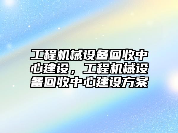 工程機械設(shè)備回收中心建設(shè)，工程機械設(shè)備回收中心建設(shè)方案